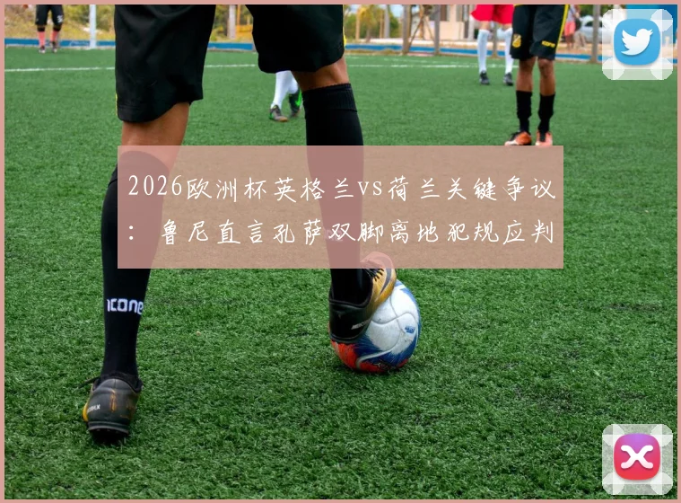 2026欧洲杯英格兰vs荷兰关键争议：鲁尼直言孔萨双脚离地犯规应判点，三狮逃点全过程回顾