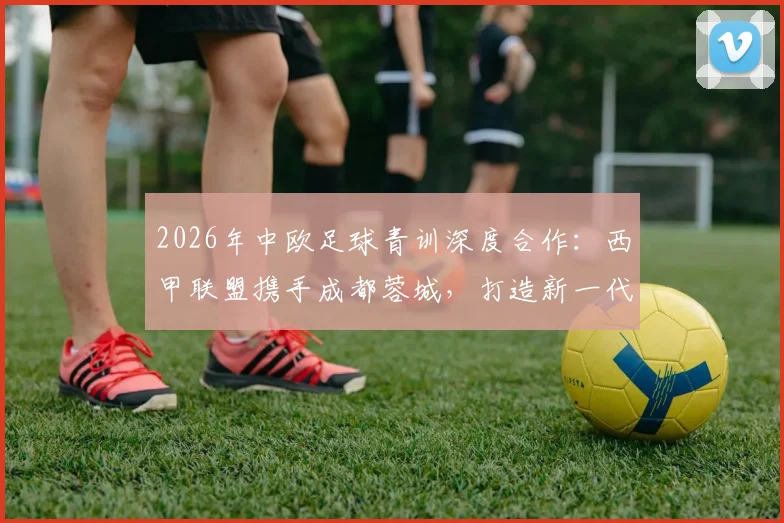 2026年中欧足球青训深度合作：西甲联盟携手成都蓉城，打造新一代青训体系实战指南