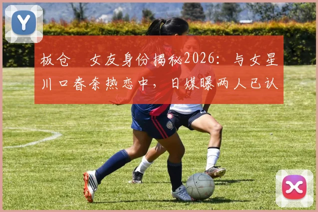 板仓滉女友身份揭秘2026：与女星川口春奈热恋中，日媒曝两人已认真交往并计划结婚