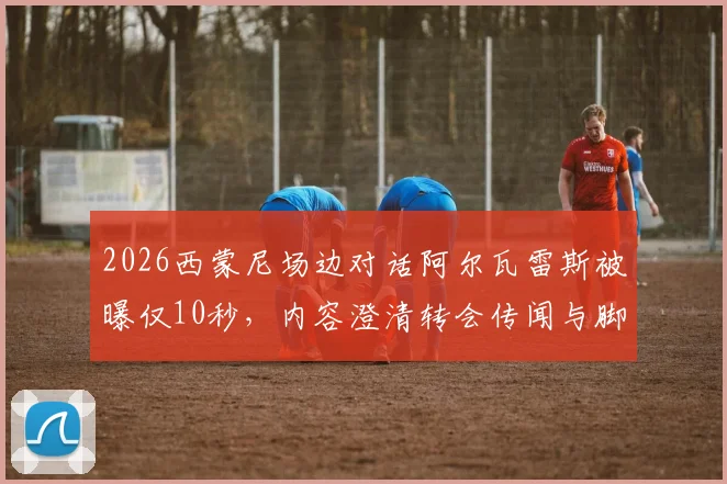 2026西蒙尼场边对话阿尔瓦雷斯被曝仅10秒,内容澄清转会传闻与脚踝伤势问题