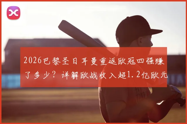 2026巴黎圣日耳曼重返欧冠四强赚了多少？详解欧战收入超1.2亿欧元构成与法甲球队历史排名