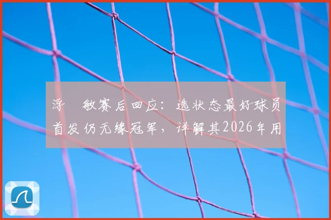 浮嶋敏赛后回应：选状态最好球员首发仍无缘冠军，详解其2026年用人思路与执教理念