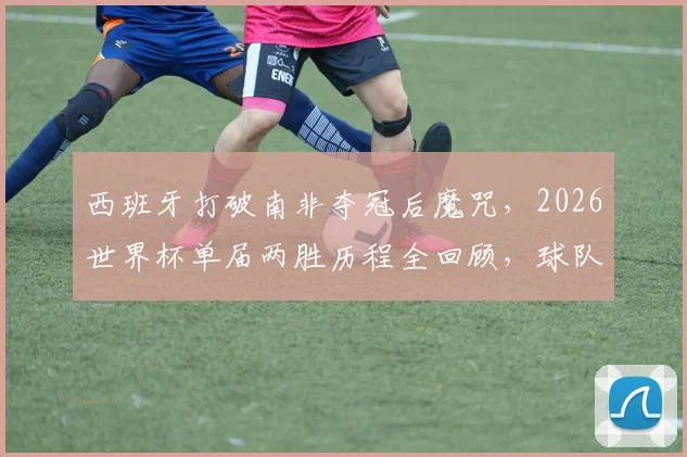 西班牙打破南非夺冠后魔咒，2026世界杯单届两胜历程全回顾，球队战术有何关键变化