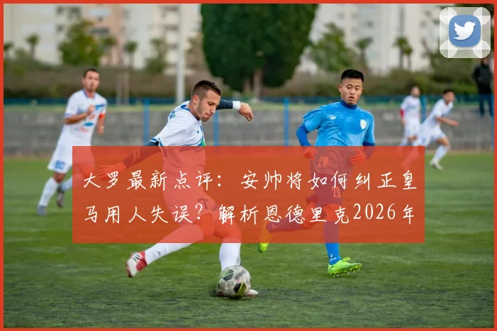 大罗最新点评：安帅将如何纠正皇马用人失误？解析恩德里克2026年前仅为第三选择的深层原因