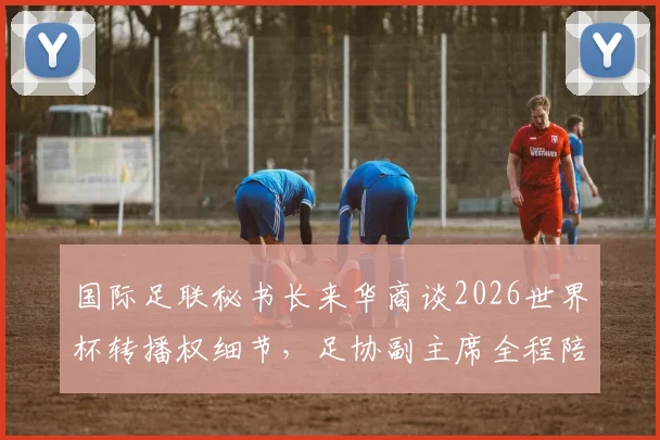 国际足联秘书长来华商谈2026世界杯转播权细节，足协副主席全程陪同，释放哪些信号？
