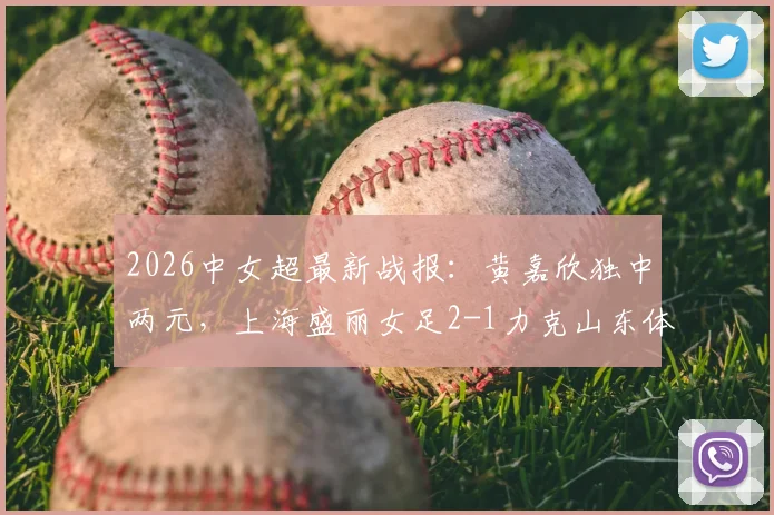2026中女超最新战报：黄嘉欣独中两元，上海盛丽女足2-1力克山东体彩女足，附积分榜排名解读