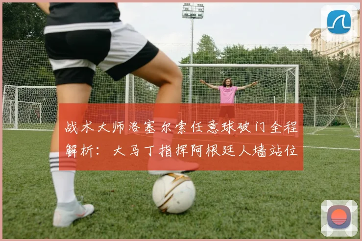 战术大师洛塞尔索任意球破门全程解析:大马丁指挥阿根廷人墙站位的2026世界杯关键细节