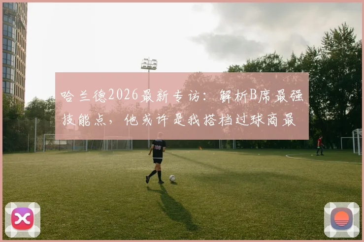 哈兰德2026最新专访：解析B席最强技能点，他或许是我搭档过球商最高的队友