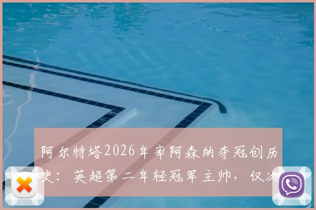 阿尔特塔2026年率阿森纳夺冠创历史：英超第二年轻冠军主帅，仅次于穆里尼奥，执教历程全解析
