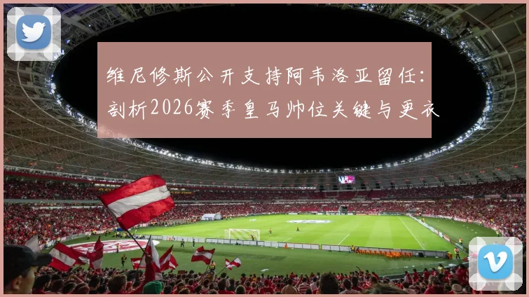 维尼修斯公开支持阿韦洛亚留任：剖析2026赛季皇马帅位关键与更衣室真实态度