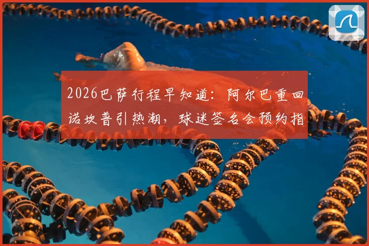 2026巴萨行程早知道：阿尔巴重回诺坎普引热潮，球迷签名会预约指南出炉
