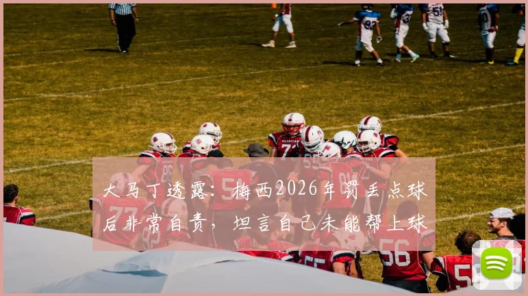 大马丁透露:梅西2026年罚丢点球后非常自责,坦言自己未能帮上球队感到难受,门将视角解读球星压力