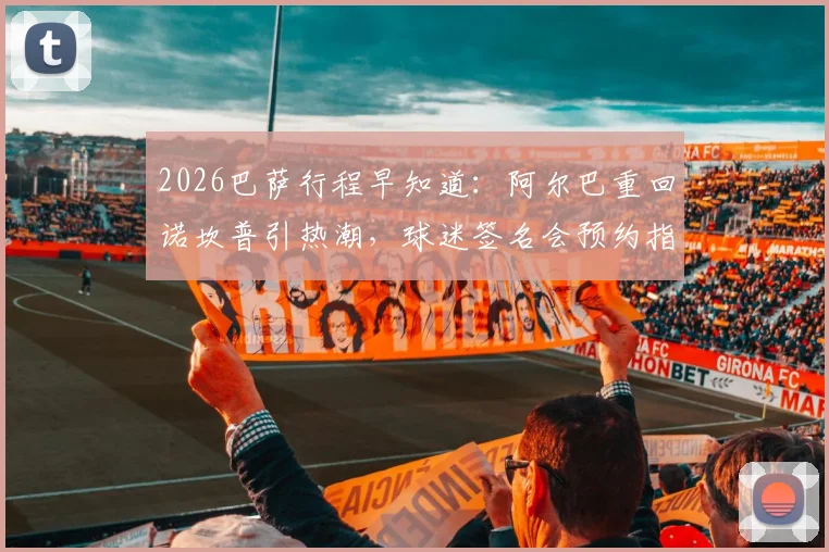 2026巴萨行程早知道:阿尔巴重回诺坎普引热潮,球迷签名会预约指南出炉