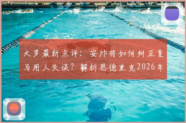 大罗最新点评:安帅将如何纠正皇马用人失误?解析恩德里克2026年前仅为第三选择的深层原因