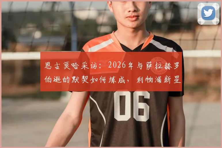 恩古莫哈采访:2026年与萨拉赫罗伯逊的默契如何炼成,利物浦新星的成长秘诀与团队协作心得分享