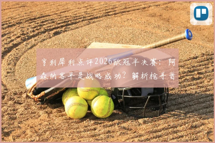 亨利犀利点评2026欧冠半决赛：阿森纳客平是战略成功？解析枪手晋级关键与两战巨大反差