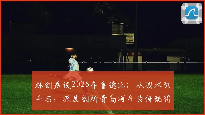 林创益谈2026齐鲁德比：从战术到斗志，深度剖析青岛海牛为何配得上这场胜利