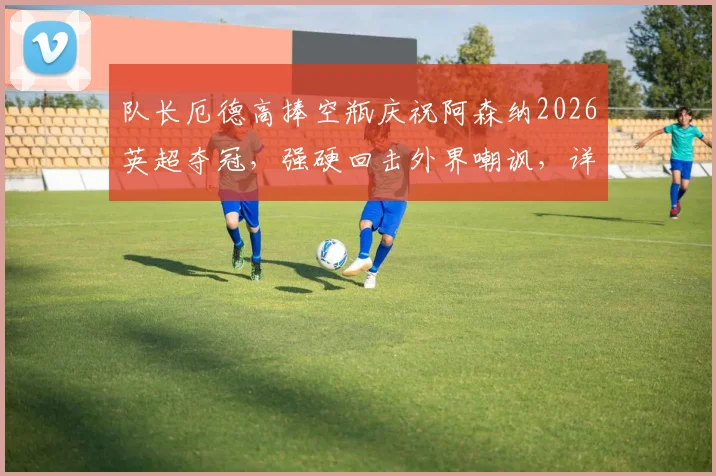 队长厄德高捧空瓶庆祝阿森纳2026英超夺冠，强硬回击外界嘲讽，详解枪手争冠背后故事