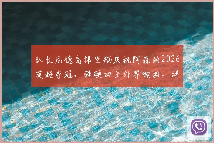 队长厄德高捧空瓶庆祝阿森纳2026英超夺冠,强硬回击外界嘲讽,详解枪手争冠背后故事