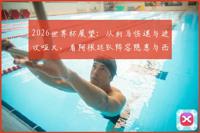 2026世界杯展望：从利马伤退与进攻哑火，看阿根廷队阵容隐患与西班牙交锋历史