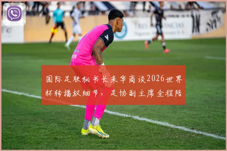 国际足联秘书长来华商谈2026世界杯转播权细节，足协副主席全程陪同，释放哪些信号？