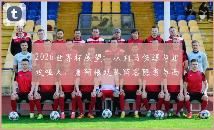 2026世界杯展望：从利马伤退与进攻哑火，看阿根廷队阵容隐患与西班牙交锋历史