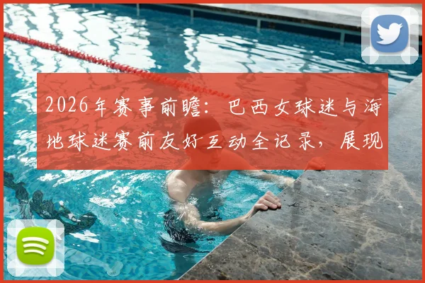 2026年赛事前瞻：巴西女球迷与海地球迷赛前友好互动全记录，展现足球文化交流魅力