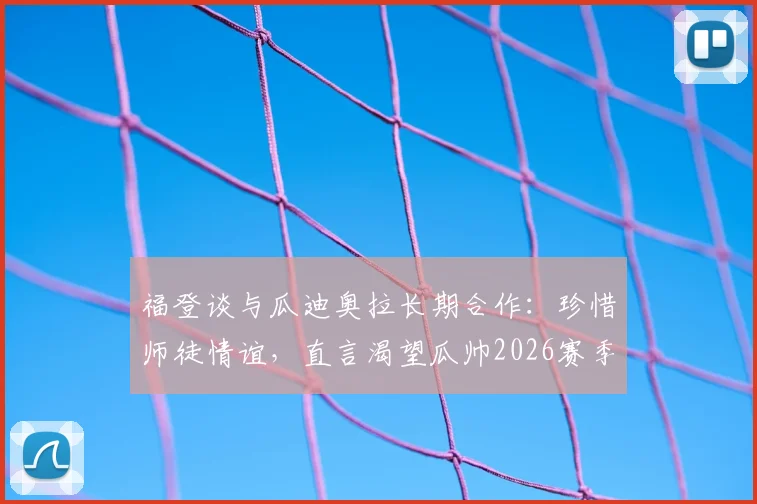福登谈与瓜迪奥拉长期合作：珍惜师徒情谊，直言渴望瓜帅2026赛季继续执教曼城