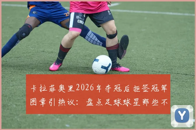卡拉菲奥里2026年夺冠后拒签冠军图章引热议：盘点足球球星那些不为人知的迷信习惯与心理