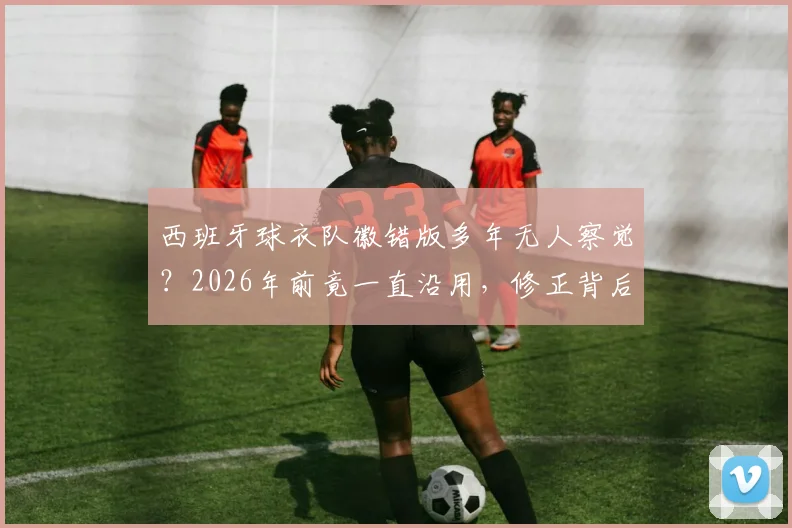 西班牙球衣队徽错版多年无人察觉？2026年前竟一直沿用，修正背后故事全解析