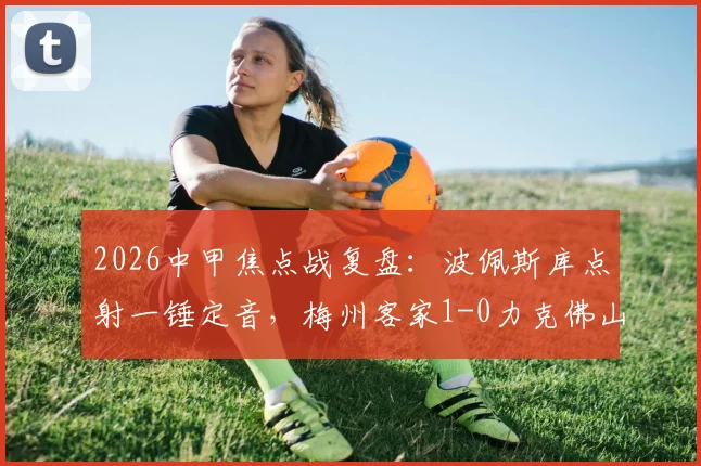 2026中甲焦点战复盘：波佩斯库点射一锤定音，梅州客家1-0力克佛山南狮，附全场数据与战术解析
