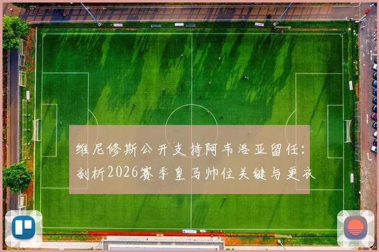维尼修斯公开支持阿韦洛亚留任:剖析2026赛季皇马帅位关键与更衣室真实态度
