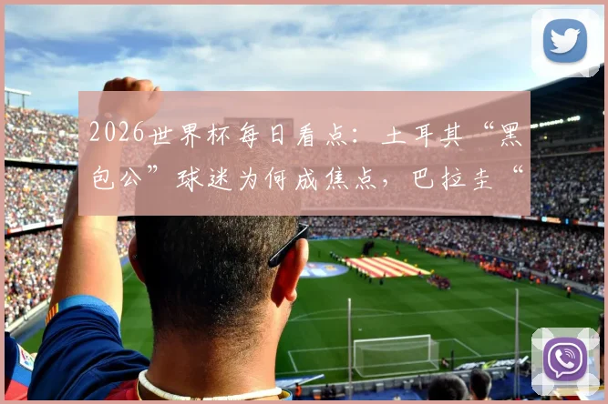 2026世界杯每日看点：土耳其“黑包公”球迷为何成焦点，巴拉圭“乳神”文化再引热议