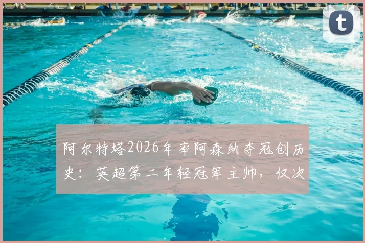 阿尔特塔2026年率阿森纳夺冠创历史：英超第二年轻冠军主帅，仅次于穆里尼奥，执教历程全解析