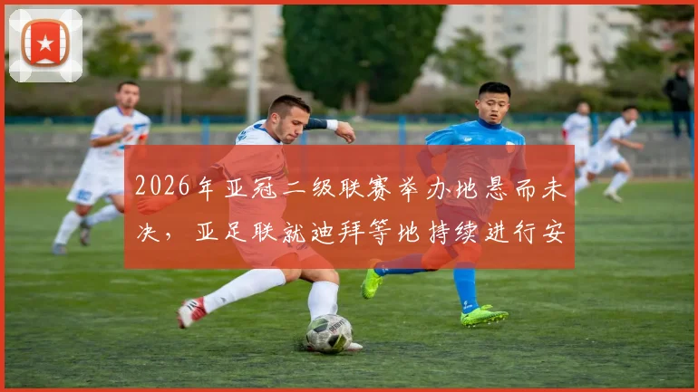 2026年亚冠二级联赛举办地悬而未决，亚足联就迪拜等地持续进行安全评估