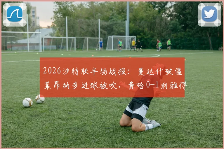 2026沙特联半场战报：曼达什破僵莱昂纳多进球被吹，费哈0-1利雅得新月，附最新积分榜及争议判罚解读