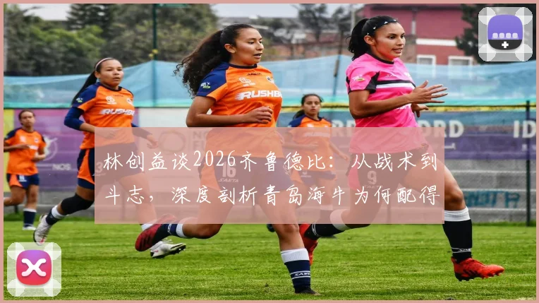 林创益谈2026齐鲁德比:从战术到斗志,深度剖析青岛海牛为何配得上这场胜利