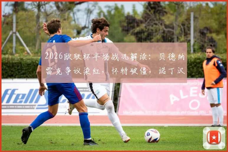 2026欧联杯半场战况解读：贝德纳雷克争议染红，怀特破僵，诺丁汉森林1-0波尔图的三大关键点与翻盘前景分析