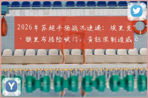 2026年苏超半场战况速递:埃里克·额里布格险破门,黄钰深制造威胁,南通支云0-0暂平泰州远大