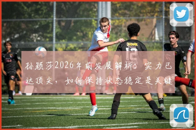 孙颖莎2026年前发展解析:实力已达顶尖,如何保持状态稳定是关键