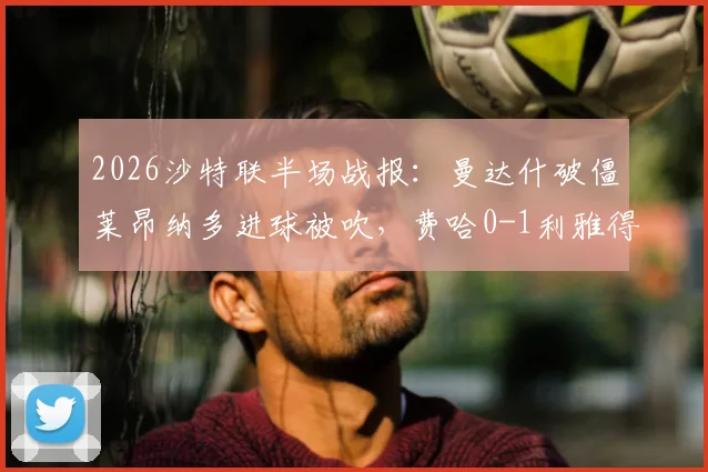 2026沙特联半场战报:曼达什破僵莱昂纳多进球被吹,费哈0-1利雅得新月,附最新积分榜及争议判罚解读