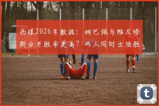 西媒2026年数据：姆巴佩与维尼修斯分开胜率更高？两人同时出场胜率反降7%引热议