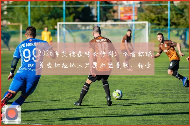 2026年艾德森转会传闻：记者称球员告知经纪人只愿加盟曼联，转会谈判细节及潜在影响分析