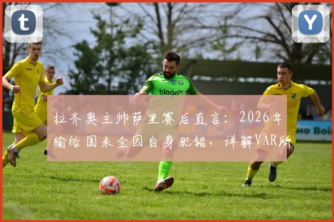 拉齐奥主帅萨里赛后直言:2026年输给国米全因自身犯错,详解VAR所给红牌的争议判罚经过