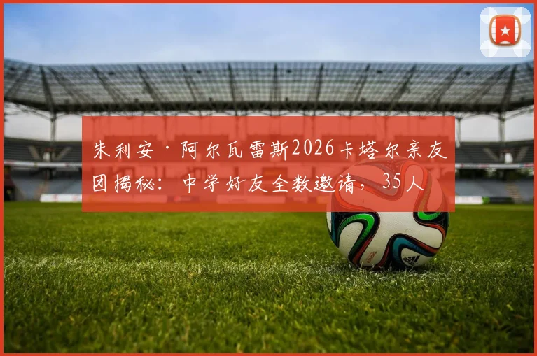 朱利安·阿尔瓦雷斯2026卡塔尔亲友团揭秘:中学好友全数邀请,35人亲友团规模空前