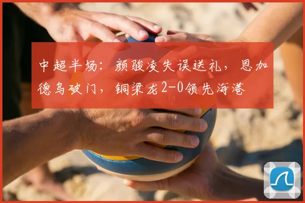 中超半场:颜骏凌失误送礼,恩加德乌破门,铜梁龙2-0领先海港