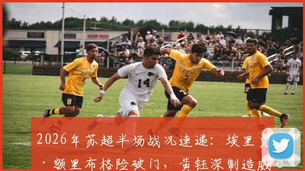 2026年苏超半场战况速递：埃里克·额里布格险破门，黄钰深制造威胁，南通支云0-0暂平泰州远大