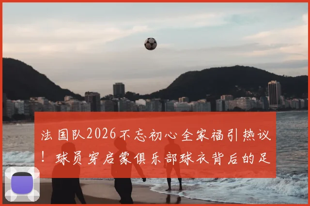 法国队2026不忘初心全家福引热议!球员穿启蒙俱乐部球衣背后的足球传承故事