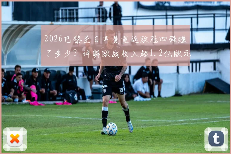 2026巴黎圣日耳曼重返欧冠四强赚了多少?详解欧战收入超1.2亿欧元构成与法甲球队历史排名