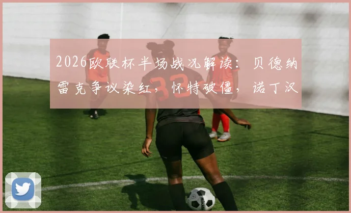 2026欧联杯半场战况解读：贝德纳雷克争议染红，怀特破僵，诺丁汉森林1-0波尔图的三大关键点与翻盘前景分析